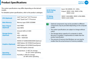 Page 150148149Chapter 6 
Appendix
The system specifications may differ depending on the derived 
models.
For detailed system specifications, refer to the product catalogue.
CPU (Optional)
Intel® Dual-Core™ i5/i7 Processor
Intel® Quad-Core™ i7 Processor
Main MemoryMemory type: DDR3 SODIMM
Main Chipset 
(Optional)
Intel HM65
Intel HM76
Storage Device 
(Optional)
9.5mmH SATA 2/3 HDD
SSD
HDD + 8GB iSSD
HDD + 16GB iSSD
Graphics (Optional)
NVIDIA GT 630M/640M/650M (Optimus)
AMD Radeon HD 7470M (PowerXpress)
AMD Radeon...
