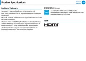 Page 151150Chapter 6 
AppendixProduct Specifications
Registered Trademarks
Samsung is a registered trademark of Samsung Co., Ltd.
Intel, Dual-Core/Quad-Core are registered trademarks of the Intel 
Corporation.
Microsoft, MS-DOS, and Windows are registered trademarks of the 
Microsoft Corporation.
The terms HDMI and HDMI High-Definition Multimedia Interface, 
and the HDMI Logo are trademarks or registered trademarks of 
HDMI Licensing LLC in the United States and other countries.
All other product or company...