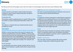 Page 152150151Chapter 6 
AppendixGlossary
The Glossary lists the terminologies used in this User Guide. For terminologies other than these, look in Windows Help.
Backup
A way to save the current data to restore it later if necessary. 
A backup is a way to restore computer data when the data or 
computer is damaged.
Chargeable USB
This program enables supplying power to a specific USB port when 
the system is in power saving mode, hibernation mode or off.
Client
This refers to a computer that uses a shared...