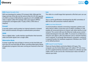 Page 153152Chapter 6 
Appendix
DVD (Digital Versatile Disk)
DVD was developed to replace CD (compact disk). Although the 
shape and size of the disc are the same as that of a CD, the capacity 
of a DVD is at least 4.7GB while the capacity of a CD is 600MB. DVD 
video is digital unlike VHS (analog) video and supports MPEG2 
compression and digital audio. To play a DVD, a DVD drive is 
required.
Firewall
A security system used to protect an internal network or intranet 
from external networks through an...