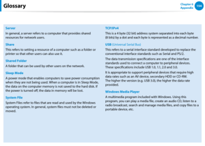Page 155154Chapter 6 
Appendix
Server
In general, a server refers to a computer that provides shared 
resources for network users.
Share
This refers to setting a resource of a computer such as a folder or 
printer so that other users can also use it.
Shared Folder
A folder that can be used by other users on the network.
Sleep Mode
A power mode that enables computers to save power consumption 
when they are not being used. When a computer is in Sleep Mode, 
the data on the computer memory is not saved to the hard...