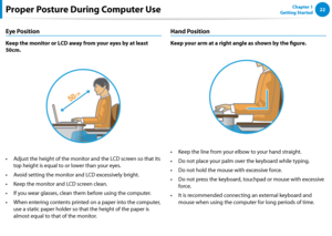 Page 2322Chapter 1 
Getting StartedProper Posture During Computer Use
Eye Position
Keep the monitor or LCD away from your eyes by at least 
50cm.
Adjust the height of the monitor and the LCD screen so that its • 
top height is equal to or lower than your eyes.
Avoid setting the monitor and LCD excessively bright.• 
Keep the monitor and LCD screen clean.• 
If you wear glasses, clean them before using the computer.• 
When entering contents printed on a paper into the computer, • 
use a static paper holder so that...