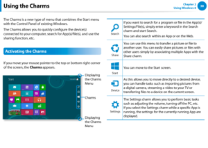 Page 3938Chapter 2 
Using Windows 8  
The Charms is a new type of menu that combines the Start menu 
with the Control Panel of existing Windows. 
The Charms allows you to quickly configure the device(s) 
connected to your computer, search for App(s)/file(s), and use the 
sharing function, etc. 
Activating the Charms 
If you move your mouse pointer to the top or bottom right corner 
of the screen, the Charms appears.
Charms
Displaying 
the Charms 
Menu Displaying 
the Charms 
Menu
SearchShareStart
Device...