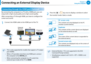 Page 6160Chapter 3.  
Using the computer
Connecting through the HDMI port (Optional)
By connecting the computer to a TV with a HDMI port, you can 
enjoy both a high visual quality and a high sound quality.
After connecting a TV through HDMI, you have to configure the 
screen and sound.
1
 Connect the HDMI cable to the HDMI port of the TV.
External 
Monitor TV
Projector
This is only supported for models that support a TV output • 
port (HDMI).
When a TV provides more than one HDMI port, connect • 
the computer...