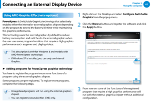 Page 626061Chapter 3.  
Using the computer
Using AMD Graphics Effectively (optional)
PowerXpress is Switchable Graphics technology that selectively 
enables either the internal or external graphics chipset depending 
on the program to extend the battery life time while maintaining 
the graphics performance.
This technology uses the internal graphics by default to reduce 
battery consumption and switches to the external graphics when 
the user uses some program functions that require a high graphics 
performance...