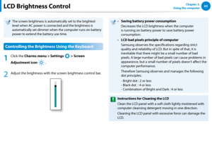Page 666465Chapter 3.  
Using the computerLCD Brightness Control
The screen brightness is automatically set to the brightest 
level when AC power is connected and the brightness is 
automatically set dimmer when the computer runs on battery 
power to extend the battery use time.
Controlling the Brightness Using the Keyboard
1
 Click the Charms menu > Settings 
á*

=ò
¹
…v
 > Screen 
Adjustment icon 
)½
 .
2
 Adjust the brightness with the screen brightness control bar.
Saving battery power consumption•...