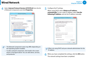 Page 686667Chapter 3.  
Using the computer
4
 Select Internet Protocol Version 4(TCP/IPv4) from the list 
of Network Components and click Properties.
The Network Component name may differ depending on • 
the Operating System Installed.
To add a network component, click Install in the screen • 
shown in the figure above. You can add clients, services, 
and protocols.
5
 Configure the IP settings.
When using DHCP, select Obtain an IP address 
automatically. To use a static IP address, select Use the 
following IP...