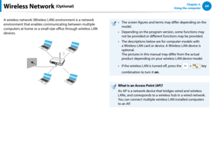 Page 706869Chapter 3.  
Using the computer
A wireless network (Wireless LAN) environment is a network 
environment that enables communicating between multiple 
computers at home or a small-size office through wireless LAN 
devices.
The screen figures and terms may differ depending on the • 
model.
Depending on the program version, some functions may • 
not be provided or different functions may be provided.
The descriptions below are for computer models with • 
a Wireless LAN card or device. A Wireless LAN...