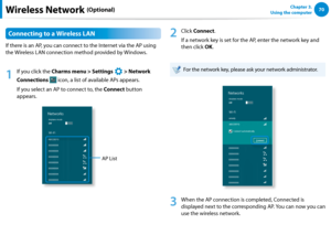 Page 7170Chapter 3.  
Using the computerWireless Network (Optional)
Connecting to a Wireless LAN
If there is an AP, you can connect to the Internet via the AP using 
the Wireless LAN connection method provided by Windows.
1
 If you click the Charms menu > Settings 
á*

=ò
¹
…v
 > Network 
Connections  icon, a list of available APs appears.
If you select an AP to connect to, the Connect button 
appears.
AP List
2
 Click Connect.
If a network key is set for the AP, enter the network key and 
then click...