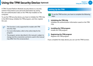 Page 727071Chapter 3.  
Using the computerUsing the TPM Security Device (Optional)
A TPM (Trusted Platform Module) security device is a security 
solution that protects your personal information by saving 
the user authentication data on the TPM chip installed on the 
computer.
To use the TPM security device, you have to initialize the TPM chip 
in the BIOS Setup, initialize the TPM program, and then register 
the user.
This function is only supported for models with TPM • 
(security chip).
For more...