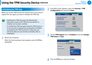 Page 7372Chapter 3.  
Using the computer
Initializing the TPM chip
When you use the TPM function for the first time or you want to 
register the user again, you have to initialize the TPM chip.
Initializing the TPM chip erases all authentication • 
information saved on the TPM chip. Any decision to 
initialize must be taken carefully. 
To initialize the TPM chip again while the TPM function is • 
in use, you have to decrypt any existing files and folders 
encrypted by the TPM function first. Otherwise, you...