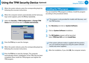 Page 747273Chapter 3.  
Using the computer
5
 When the system reboots, press the corresponding key(s) by 
following the onscreen instructions.
6
 When the computer restarts automatically and the Samsung 
logo screen appears, press the F2 key repeatedly. 
7
 Select the Security > TPM Configuration > Change TPM 
Status item and set the item to Enable and Activate.
Aptio S etup Utilit y
TP M C onfiguration
TPM Suppor t
Change  TPM Statu s
S ecurity Chip State S
ecurit y[Enabled]
[No Change ]
D isabled and Deac...