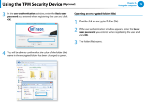 Page 7776Chapter 3.  
Using the computerUsing the TPM Security Device (Optional)
3
 In the user authentication window, enter the Basic user 
password you entered when registering the user and click 
OK.
4
 You will be able to confirm that the color of the folder (file) 
name in the encrypted folder has been changed to green.
Opening an encrypted folder (file)
1
 Double-click an encrypted folder (file).
2
 If the user authentication window appears, enter the basic 
user password you entered when registering the...