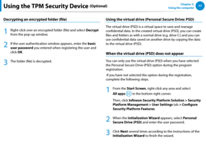 Page 787677Chapter 3.  
Using the computerUsing the TPM Security Device (Optional)
Decrypting an encrypted folder (file)
1
 Right-click over an encrypted folder (file) and select Decrypt 
from the pop-up window.
2
 If the user authentication window appears, enter the basic 
user password you entered when registering the user and 
click OK. 
3
 The folder (file) is decrypted.
Using the virtual drive (Personal Secure Drive: PSD) 
The virtual drive (PSD) is a virtual space to save and manage 
confidential data. In...