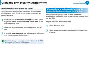 Page 7978Chapter 3.  
Using the computerUsing the TPM Security Device (Optional)
When the virtual drive (PSD) is not loaded
To use the virtual drive (PSD), the virtual drive (PSD) should be 
loaded first. If it is not loaded, you can load it according to the 
procedures below.
1
 Right-click over the Security Platform  icon in the system 
tray of the Taskbar and select Personal Secure Drive > Load 
from the pop-up menu.
2
 In the load window, enter the basic user password and click 
OK.
3
 If you click Start >...