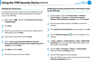 Page 807879Chapter 3.  
Using the computerUsing the TPM Security Device (Optional)
Deleting the virtual drive
If a virtual drive has been created, you have to delete the virtual 
drive before deleting the existing authentication information 
saved on the TPM chip.
1
 Right-click over  >  and click Personal Secure Drive > 
Create/Manage.
2
 Click Next.
3
 Enter the password that you entered when registering the 
TPM program and click Next.
4
 Select Delete selected PSD and click Next.
5
 Select “I want to...