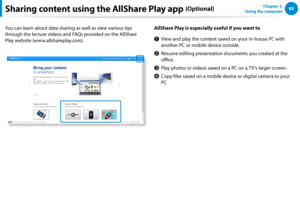 Page 868485Chapter 3.  
Using the computerSharing content using the AllShare Play app (Optional)
You can learn about data sharing as well as view various tips 
through the lecture videos and FAQs provided on the AllShare 
Play website (www.allshareplay.com).
AllShare Play is especially useful if you want to
z View and play the content saved on your in-house PC with 
another PC or mobile device outside.
x Resume editing presentation documents you created at the 
office.
c Play photos or videos saved on a PC on a...