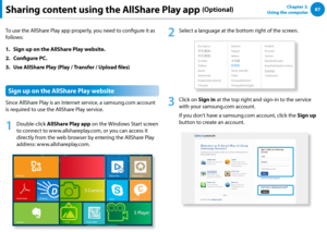 Page 888687Chapter 3.  
Using the computerSharing content using the AllShare Play app (Optional)
To use the AllShare Play app properly, you need to configure it as 
follows:
1. Sign up on the AllShare Play website.
2. Configure PC.
3. Use AllShare Play (Play / Transfer / Upload files)
Sign up on the AllShare Play website
Since AllShare Play is an Internet service, a samsung.com account 
is required to use the AllShare Play service.
1
 Double-click AllShare Play app on the Windows Start screen 
to connect to...