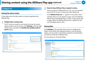 Page 908889Chapter 3.  
Using the computerSharing content using the AllShare Play app (Optional)
Configure PC
Setting the device status
To remotely access the files saved on a device registered with 
AllShare Play,
1
 Disable power-saving mode.
The PC must be turned on and should not enter the power-
saving mode to use the service: click Settings at the top right 
of the screen and select the Disable the standby mode of 
the PC option.
2
 Need to Keep AllShare Play in signed-in status.
Once you sign into...