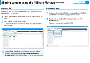 Page 929091Chapter 3.  
Using the computerSharing content using the AllShare Play app (Optional)
Playing a file
In AllShare Play, you can play a file saved on a registered device, 
nearby device, or Storage.
1
 Select the checkbox of the video or photo that you want to 
play.
2
 Click Play at the top of the screen.
A player such as Windows Media Player is launched and the 
file is played.
Set the player settings in the options of Windows Media 
Player to keep the player on top of other windows to 
always view...