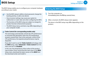 Page 9897Chapter 4. 
Settings and UpgradeBIOS Setup
The BIOS Setup enables you to configure your computer hardware 
according to your needs.
Use the BIOS setup to define a boot password, change the • 
booting priority, or add a new device.
Since incorrect settings may cause your system to • 
malfunction or crash, take care when configuring the BIOS.
The functions of the BIOS setup are subject to change for • 
product function enhancement purposes.
The BIOS Setup menus and items may differ depending on • 
your...