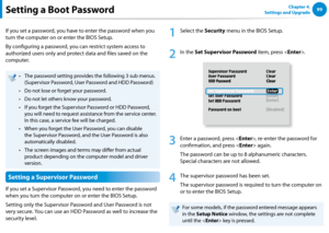 Page 1009899Chapter 4. 
Settings and UpgradeSetting a Boot Password
If you set a password, you have to enter the password when you 
turn the computer on or enter the BIOS Setup.
By configuring a password, you can restrict system access to 
authorized users only and protect data and files saved on the 
computer.
The password setting provides the following 3 sub menus.• 
(Supervisor Password, User Password and HDD Password)
Do not lose or forget your password. • 
Do not let others know your password.• 
If you...