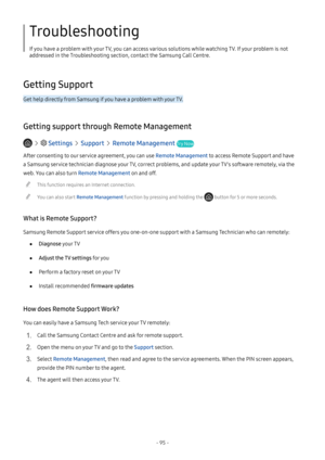 Page 101- 95 -
Troubleshooting
If you have a problem with your TV, you can access various solutions while watching TV. If your problem is not 
addressed in the Troubleshooting section, contact the Samsung Call Centre.
Getting Support
Get help directly from Samsung if you have a problem with your TV.
Getting support through Remote Management
   Settings  Support  Remote Management Try Now
After consenting to our service agreement, you can use Remote Management to access Remote Support and have 
a Samsung service...