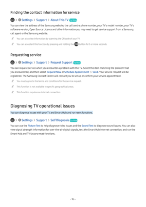 Page 102- 96 -
Finding the contact information for service
   Settings  Support  About This TV Try Now
You can view the address of the Samsung website, the call centre phone number, your TV's model number, your TV's 
software version, Open Source Licence and other information you may need to get service support from a Samsung 
call agent or the Samsung website.
 "You can also view information by scanning the QR code of your TV.
 "You can also start this function by pressing and holding the...