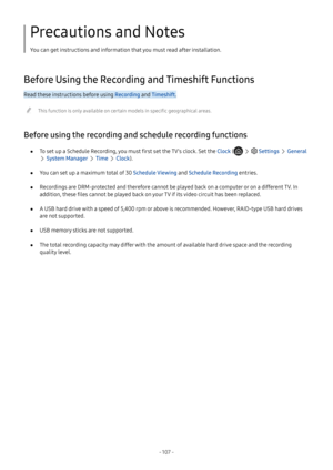 Page 113- 107  -
Precautions and Notes
You can get instructions and information that you must read after installation.
Before Using the Recording and Timeshift Functions
Read these instructions before using Recording and Timeshift.
 "This function is only available on certain models in specific geographical areas.
Before using the recording and schedule recording functions
 ●To set up a Schedule Recording, you must first set the TV's clock. Set the Clock (   Settings  General 
 System Manager  Time...
