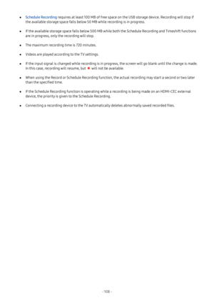 Page 114- 108  -
 ●Schedule Recording requires at least 100 MB of free space on the USB storage device. Recording will stop if 
the available storage space falls below 50 MB while recording is in progress.
 ●If the available storage space falls below 500 MB while both the Schedule Recording and Timeshift functions 
are in progress, only the recording will stop.
 ●The maximum recording time is 720 minutes.
 ●Videos are played according to the TV settings.
 ●If the input signal is changed while recording is in...