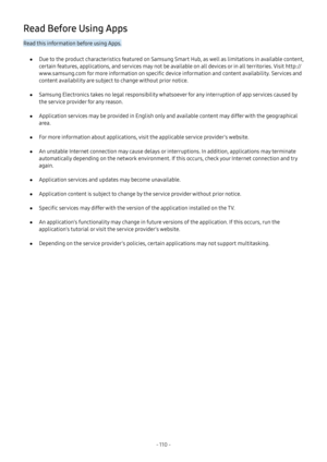 Page 116- 110  -
Read Before Using Apps
Read this information before using Apps.
 ●Due to the product characteristics featured on Samsung Smart Hub, as well as limitations in available content, 
certain features, applications, and services may not be available on all devices or in all territories. Visit http://
www.samsung.com for more information on specific device information and content availability. Services and 
content availability are subject to change without prior notice.
 ●Samsung Electronics takes no...