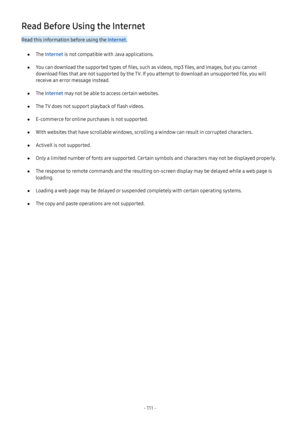 Page 117- 111  -
Read Before Using the Internet
Read this information before using the Internet.
 ●The Internet is not compatible with Java applications.
 ●You can download the supported types of files, such as videos, mp3 files, and images, but you cannot 
download files that are not supported by the TV. If you attempt to download an unsupported file, you will 
receive an error message instead.
 ●The Internet may not be able to access certain websites.
 ●The TV does not support playback of flash videos....