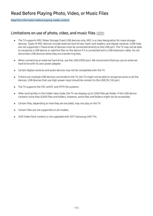 Page 119- 113  -
Read Before Playing Photo, Video, or Music Files
Read this information before playing media content.
Limitations on use of photo, video, and music files Try Now
 ●The TV supports MSC (Mass Storage Class) USB devices only. MSC is a class designation for mass storage 
devices. Types of MSC devices include external hard drives, flash card readers, and digital cameras. (USB hubs 
are not supported.) These kinds of devices must be connected directly to the USB port. The TV may not be able 
to...