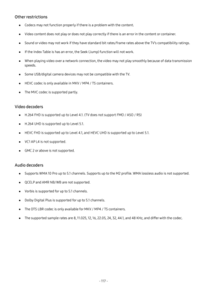 Page 123- 117  -
Other restrictions
 ●Codecs may not function properly if there is a problem with the content.
 ●Video content does not play or does not play correctly if there is an error in the content or container.
 ●Sound or video may not work if they have standard bit rates/frame rates above the TV’s compatibility ratings.
 ●If the Index Table is has an error, the Seek (Jump) function will not work.
 ●When playing video over a network connection, the video may not play smoothly because of data transmission...