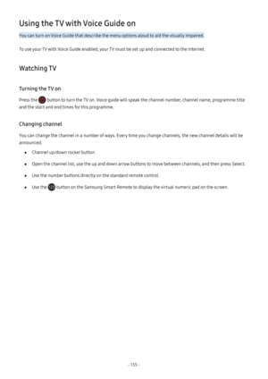 Page 141- 135  -
Using the TV with Voice Guide on
You can turn on Voice Guide that describe the menu options aloud to aid the visually impaired.
To use your TV with Voice Guide enabled, your TV must be set up and connected to the Internet.
Watching TV
Turning the TV on
Press the  button to turn the TV on. Voice guide will speak the channel number, channel name, programme title 
and the start and end times for this programme.
Changing channel
You can change the channel in a number of ways. Every time you change...