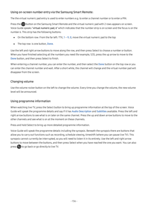 Page 142- 136  -
Using on-screen number entry via the Samsung Smart Remote:
The the virtual numeric pad entry is used to enter numbers e.g. to enter a channel number or to enter a PIN.
Press the  button on the Samsung Smart Remote and the virtual numeric pad with 2 rows appears on screen. 
Voice Guide speaks “virtual numeric pad, 6” which indicates that the number strip is on screen and the focus is on the 
number 6. This strip has the following buttons:
 ●On the bottom row: From the far left: TTX, 1 – 9, 0,...