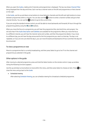 Page 144- 138  -
When you open the Guide, a table grid of channels and programmes is displayed. The top row shows Channel Filter 
being displayed then the day and times. Each row has a channel name on the left and programmes on that channel 
on the right.
In the Guide, use the up and down arrow buttons to move between channels and the left and right buttons to move 
between programmes within a channel. You can also use the  button to enter a channel number and go to that 
channel directly. You can use the...