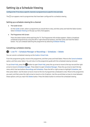 Page 146- 140  -
Setting Up a Schedule Viewing
Configure the TV to show a specific channel or programme at a specific time and date.
The  icon appears next to programmes that have been configured for a schedule viewing.
Setting up a schedule viewing for a channel
 ●The Guide Screen
On the Guide screen, select a programme you would like to view, and then press and hold the Select button. 
Select Schedule Viewing on the pop-up menu that appears.
 ●The Programme Info Screen
Press the Select button while watching...
