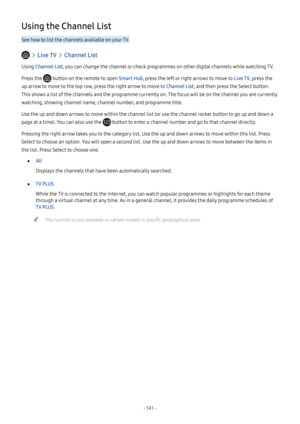 Page 147- 141  -
Using the Channel List
See how to list the channels available on your TV.
  Live TV  Channel List
Using Channel List, you can change the channel or check programmes on other digital channels while watching TV.
Press the  button on the remote to open Smart Hub, press the left or right arrows to move to Live TV, press the 
up arrow to move to the top row, press the right arrow to move to Channel List, and then press the Select button. 
This shows a list of the channels and the programme currently...
