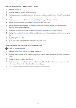 Page 150- 144  -
Deleting channels from a favourites list – Detail
1. Open the Channel List.
2. Press the right arrow to move to the category list.
3. Use the up and down arrow buttons to move to Favourites, and then press Select. You will see Favourites Lists 
1 to 5.
4. Use the up and down arrow buttons to move to the list you want, and then press Select.
5. Use the up arrow buttons to move to Edit Favourites, and then press Select.
6. Use the right arrow button to move to Favourites, move to the channel to...