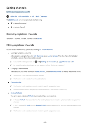 Page 68- 62 -
Editing channels
Edit the channels stored on your TV.
  Live TV  Channel List  All  Edit Channels
The Edit Channels screen icons indicate the following:
 ● : A favourite channel
 ● : A locked channel.
Removing registered channels
To remove a channel, select it, and then select Delete.
Editing registered channels
You can access the following options by selecting All  Edit Channels:
 ●Locking or unlocking a channel
After selecting a target channel in Edit Channels, select Lock o r Unlock. Then the...