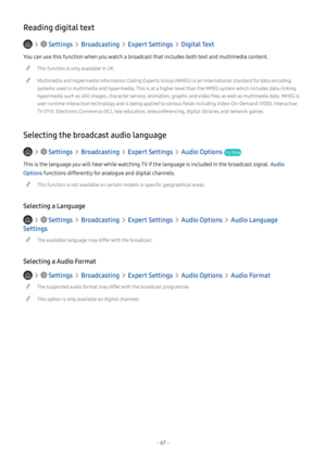 Page 73- 67 -
Reading digital text
   Settings  Broadcasting  Expert Settings  Digital Text
You can use this function when you watch a broadcast that includes both text and multimedia content.
 "This function is only available in UK.
 "Multimedia and Hypermedia Information Coding Experts Group (MHEG) is an International standard for data encoding 
systems used in multimedia and hypermedia. This is at a higher level than the MPEG system which includes data-linking 
hypermedia such as still images,...