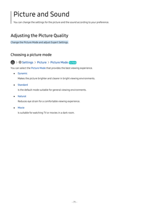 Page 77- 71 -
Picture and Sound
You can change the settings for the picture and the sound according to your preference.
Adjusting the Picture Quality
Change the Picture Mode and adjust Expert Settings.
Choosing a picture mode
   Settings  Picture  Picture Mode Try Now
You can select the Picture Mode that provides the best viewing experience.
 ●Dynamic
Makes the picture brighter and clearer in bright viewing environments.
 ●Standard
Is the default mode suitable for general viewing environments.
 ●Natural
Reduces...