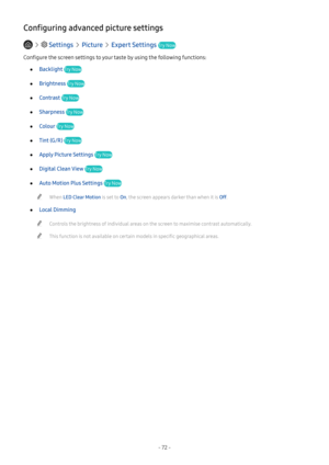 Page 78- 72 -
Configuring advanced picture settings
   Settings  Picture  Expert Settings Try Now
Configure the screen settings to your taste by using the following functions:
 ●Backlight Try Now
 ●Brightness Try Now
 ●Contrast Try Now
 ●Sharpness Try Now
 ●Colour Try Now
 ●Tint (G/R) Try Now
 ●Apply Picture Settings Try Now
 ●Digital Clean View Try Now
 ●Auto Motion Plus Settings Try Now
 "When LED Clear Motion is set to On, the screen appears darker than when it is Off.
 ●Local Dimming
 "Controls the...