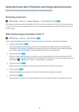 Page 88- 82 -
Using the Screen Burn Protection and Energy Saving Functions
Protect the screen from screen burn-in and reduce the TV's energy consumption.
Preventing screen burn
   Settings  General  System Manager  Auto Protection Time Try Now
Still images can leave burned-in after-images if left on the screen for a long period of time. If a still image continues 
for two hours, the screen burn protection function can be activated automatically to protect the screen from burned-
in after-images.
Reducing...