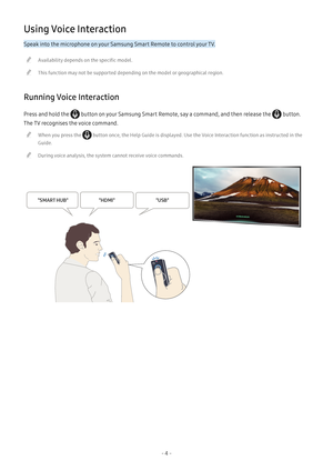 Page 10- 4 -
Using Voice Interaction
Speak into the microphone on your Samsung Smart Remote to control your TV.
 "Availability depends on the specific model.
 "This function may not be supported depending on the model or geographical region.
Running Voice Interaction
Press and hold the  button on your Samsung Smart Remote, say a command, and then release the  button. 
The TV recognises the voice command.
 "When you press the  button once, the Help Guide is displayed. Use the Voice Interaction...