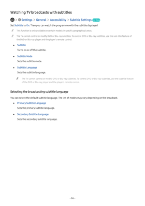 Page 92- 86 -
Watching TV broadcasts with subtitles
   Settings  General  Accessibility  Subtitle Settings Try Now
Set Subtitle to On. Then you can watch the programme with the subtitle displayed.
 "This function is only available on certain models in specific geographical areas.
 "The TV cannot control or modify DVD or Blu-ray subtitles. To control DVD or Blu-ray subtitles, use the sub-title feature of 
the DVD or Blu-ray player and the player's remote control.
 ●Subtitle
Turns on or off the...