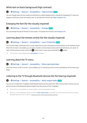 Page 93- 87 -
White text on black background (high contrast)
   Settings  General  Accessibility  High Contrast Try Now
You can change major service screens to white text on a black background or change the transparent TV menus to 
opaque so that text can be more easily read. To activate this function, set High Contrast to On.
Enlarging the font (for the visually impaired)
   Settings  General  Accessibility  Enlarge Try Now
You can enlarge the size of the font on the screen. To activate this function, set...