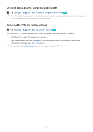 Page 95- 89 -
Checking digital channel signal info and strength
   Settings  Support  Self Diagnosis  Signal Information Try Now
 "If your TV is attached to a separate, over-the-air antenna, you can use the signal strength information to adjust the antenna 
for increased signal strength and improved HD channel reception.
Restoring the TV to the factory settings
   Settings  Support  Self Diagnosis  Reset Try Now
You can restore all TV settings (excluding the Internet and network settings) to the factory...