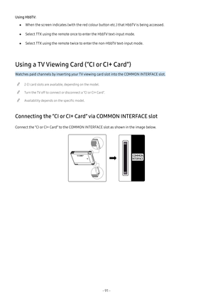 Page 97- 91 -
Using HbbTV:
 ●When the screen indicates (with the red colour button etc.) that HbbTV is being accessed.
 ●Select TTX using the remote once to enter the HbbTV text-input mode.
 ●Select TTX using the remote twice to enter the non-HbbTV text-input mode.
Using a TV Viewing Card (“CI or CI+ Card”)
Watches paid channels by inserting your TV viewing card slot into the COMMON INTERFACE slot.
 "2 CI card slots are available, depending on the model.
 "Turn the TV off to connect or disconnect a “CI...